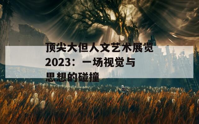 顶尖大但人文艺术展览2023：一场视觉与思想的碰撞