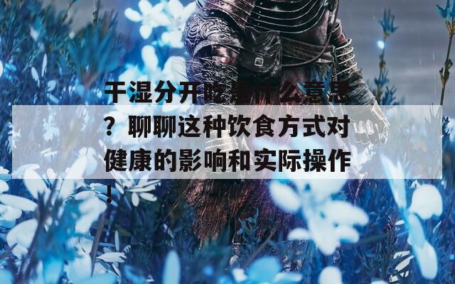 干湿分开吃是什么意思？聊聊这种饮食方式对健康的影响和实际操作！