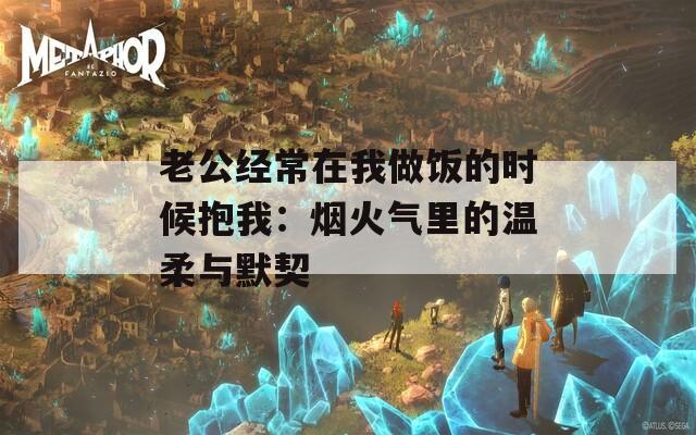 老公经常在我做饭的时候抱我：烟火气里的温柔与默契