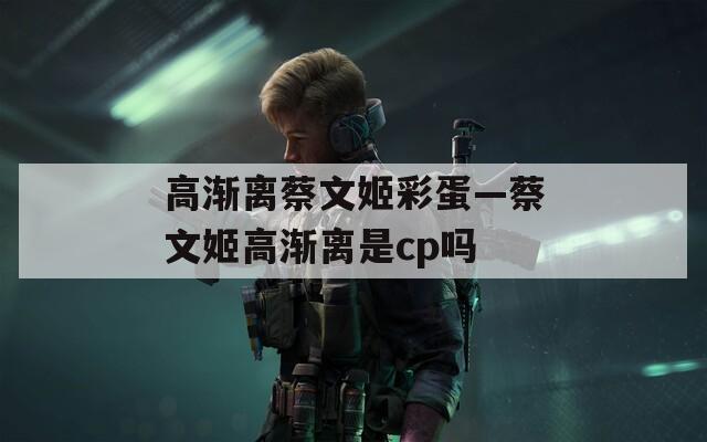 高渐离蔡文姬彩蛋—蔡文姬高渐离是cp吗