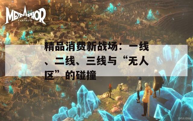 精品消费新战场：一线、二线、三线与“无人区”的碰撞