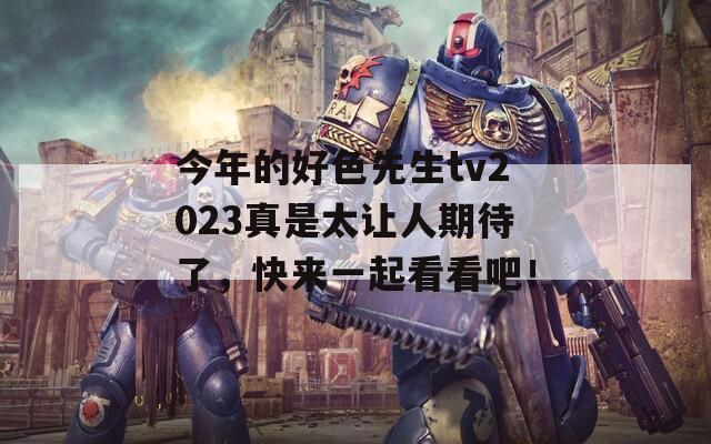 今年的好色先生tv2023真是太让人期待了，快来一起看看吧！