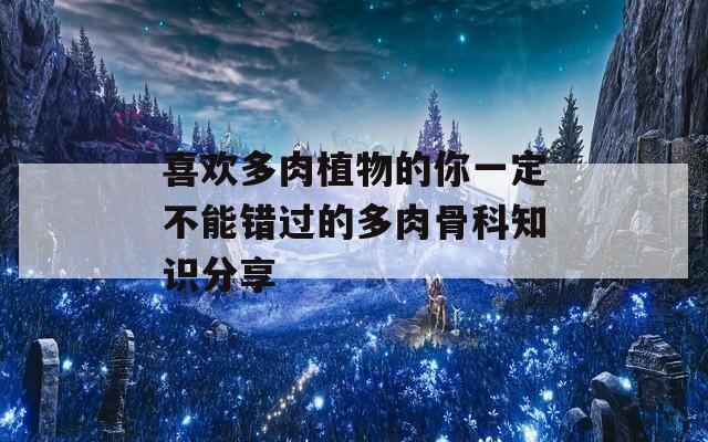 喜欢多肉植物的你一定不能错过的多肉骨科知识分享