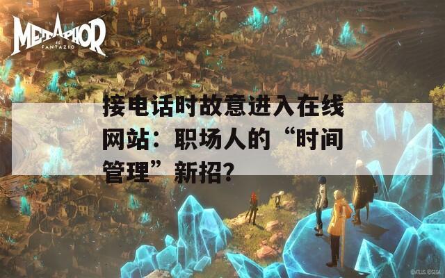 接电话时故意进入在线网站：职场人的“时间管理”新招？