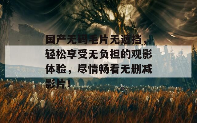 国产无码毛片无遮挡，轻松享受无负担的观影体验，尽情畅看无删减影片！