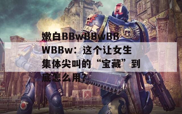 嫩白BBwBBwBBWBBw：这个让女生集体尖叫的“宝藏”到底怎么用？