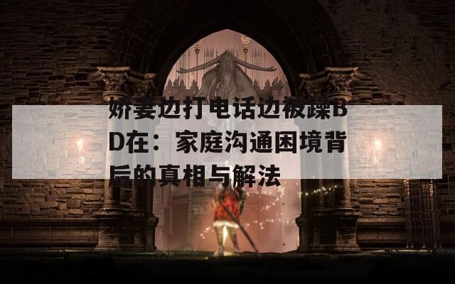 娇妻边打电话边被躁BD在：家庭沟通困境背后的真相与解法