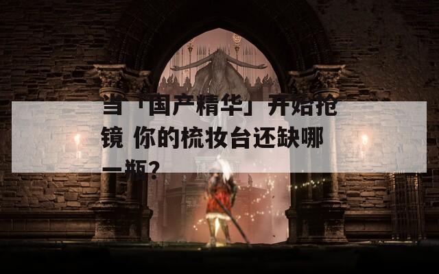 当「国产精华」开始抢镜 你的梳妆台还缺哪一瓶？