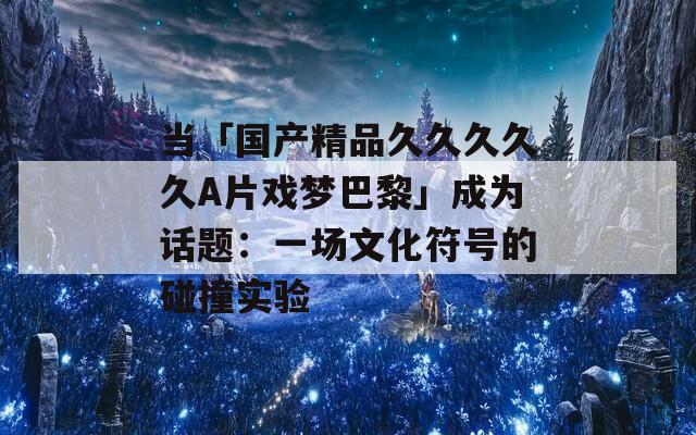 当「国产精品久久久久久A片戏梦巴黎」成为话题：一场文化符号的碰撞实验