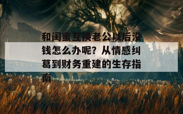 和闺蜜互换老公以后没钱怎么办呢？从情感纠葛到财务重建的生存指南