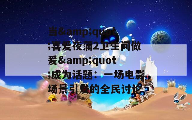 当&quot;喜爱夜蒲2卫生间做爰&quot;成为话题：一场电影场景引发的全民讨论