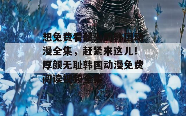 想免费看超火的韩国动漫全集，赶紧来这儿！厚颜无耻韩国动漫免费阅读视频全集