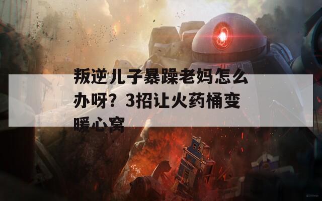 叛逆儿子暴躁老妈怎么办呀？3招让火药桶变暖心窝