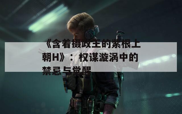 《含着摄政王的紫根上朝H》：权谋漩涡中的禁忌与觉醒