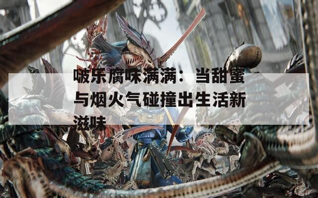 啵乐腐味满满：当甜蜜与烟火气碰撞出生活新滋味