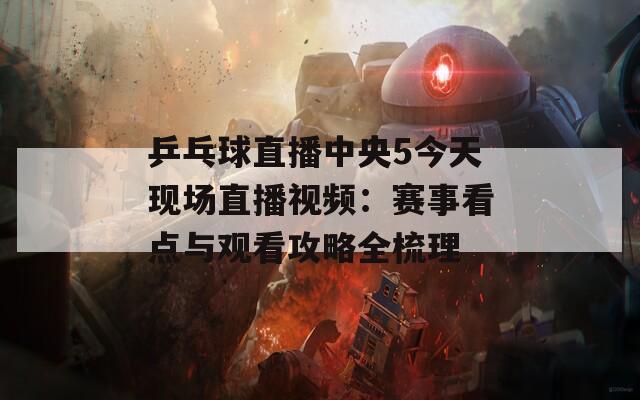 乒乓球直播中央5今天现场直播视频：赛事看点与观看攻略全梳理