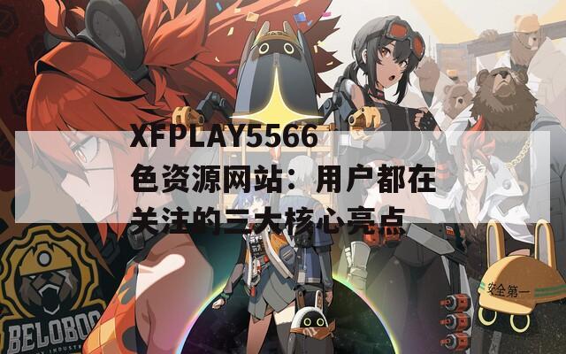 XFPLAY5566色资源网站：用户都在关注的三大核心亮点