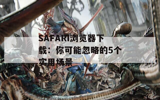 SAFARI浏览器下载：你可能忽略的5个实用场景