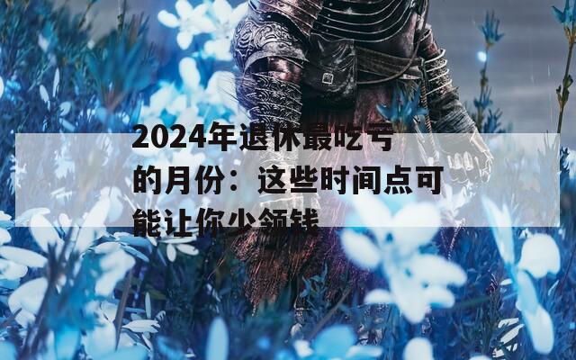 2024年退休最吃亏的月份：这些时间点可能让你少领钱