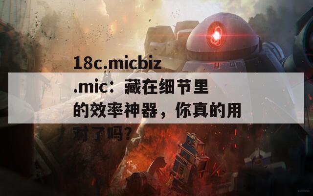 18c.micbiz.mic：藏在细节里的效率神器，你真的用对了吗？