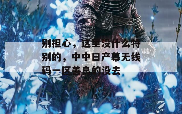 别担心，这里没什么特别的，中中日产幕无线码一区善良的没去