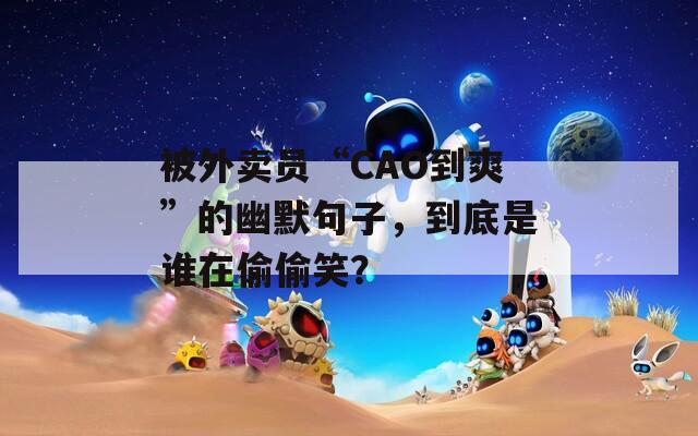 被外卖员“CAO到爽”的幽默句子，到底是谁在偷偷笑？