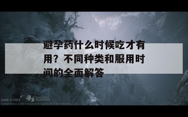 避孕药什么时候吃才有用？不同种类和服用时间的全面解答