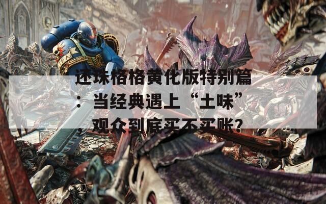 还珠格格黄化版特别篇：当经典遇上“土味”，观众到底买不买账？