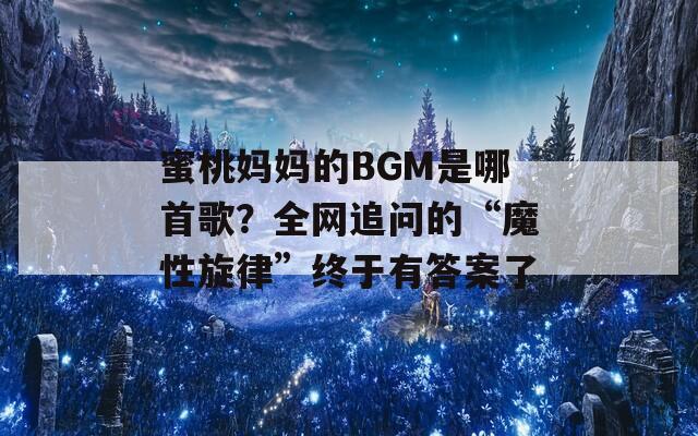 蜜桃妈妈的BGM是哪首歌？全网追问的“魔性旋律”终于有答案了