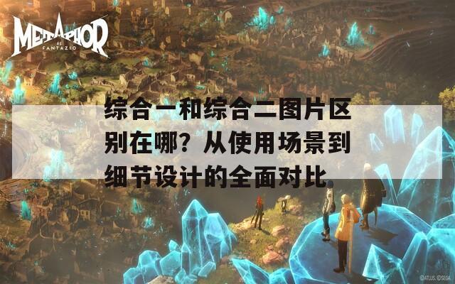 综合一和综合二图片区别在哪？从使用场景到细节设计的全面对比