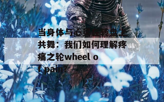 当身体与心灵在转盘上共舞：我们如何理解疼痛之轮wheel of pain？