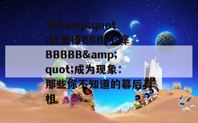 当&quot;欧美搡BBBBB摔BBBBB&quot;成为现象：那些你不知道的幕后真相