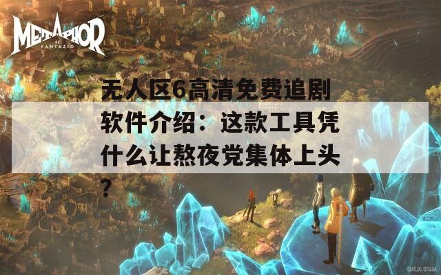 无人区6高清免费追剧软件介绍：这款工具凭什么让熬夜党集体上头？