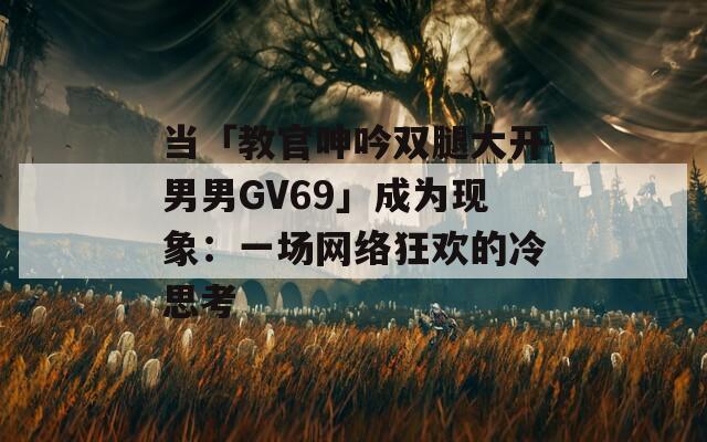 当「教官呻吟双腿大开男男GV69」成为现象：一场网络狂欢的冷思考