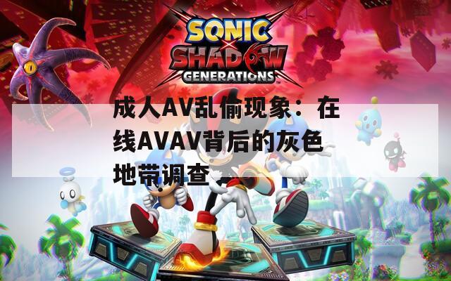 成人AV乱偷现象：在线AVAV背后的灰色地带调查