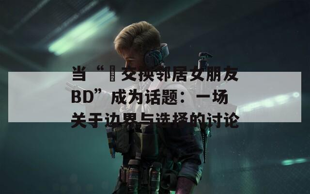 当“巜交换邻居女朋友BD”成为话题：一场关于边界与选择的讨论