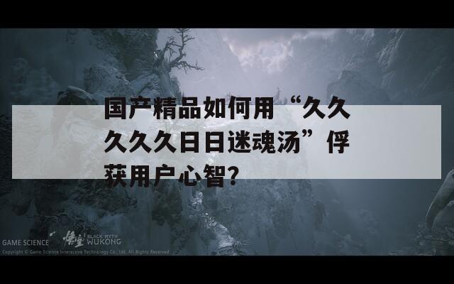 国产精品如何用“久久久久久日日迷魂汤”俘获用户心智？