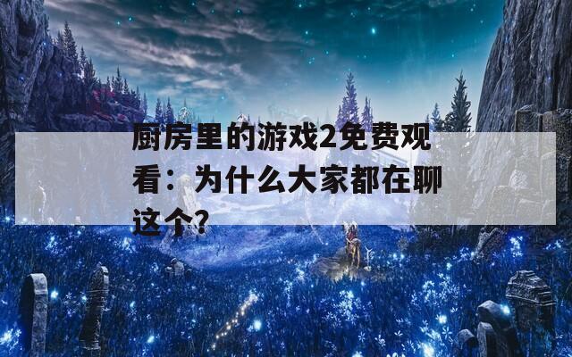 厨房里的游戏2免费观看：为什么大家都在聊这个？