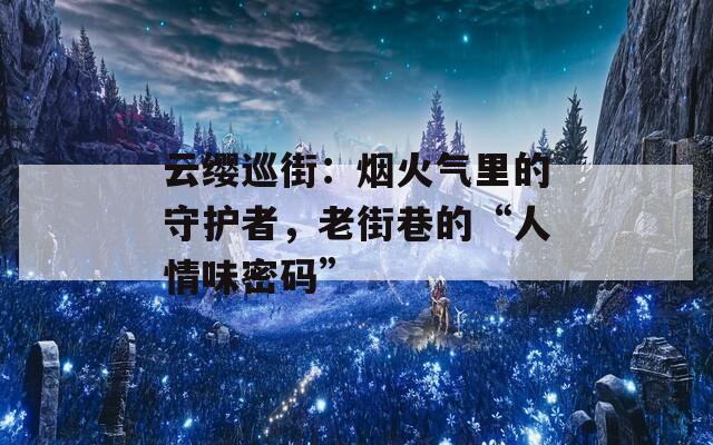 云缨巡街：烟火气里的守护者，老街巷的“人情味密码”