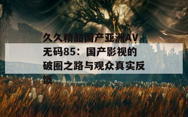 久久精品国产亚洲AV无码85：国产影视的破圈之路与观众真实反馈