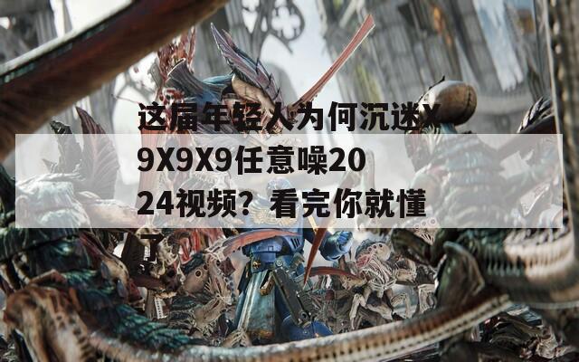 这届年轻人为何沉迷X9X9X9任意噪2024视频？看完你就懂了