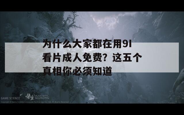 为什么大家都在用9I看片成人免费？这五个真相你必须知道