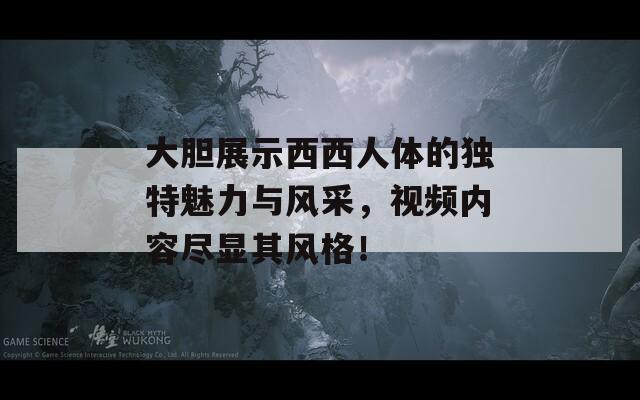 大胆展示西西人体的独特魅力与风采，视频内容尽显其风格！
