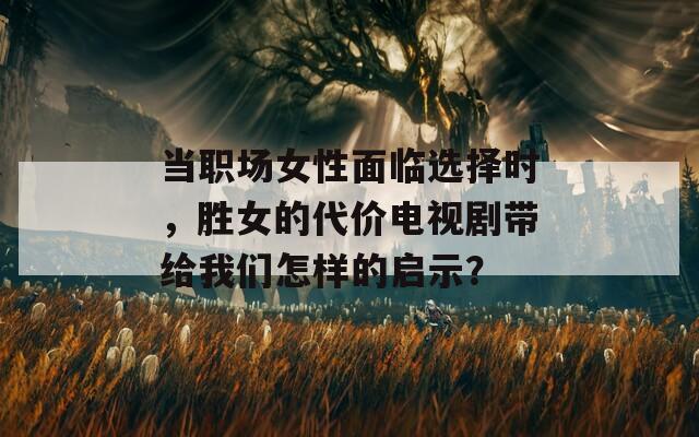 当职场女性面临选择时，胜女的代价电视剧带给我们怎样的启示？