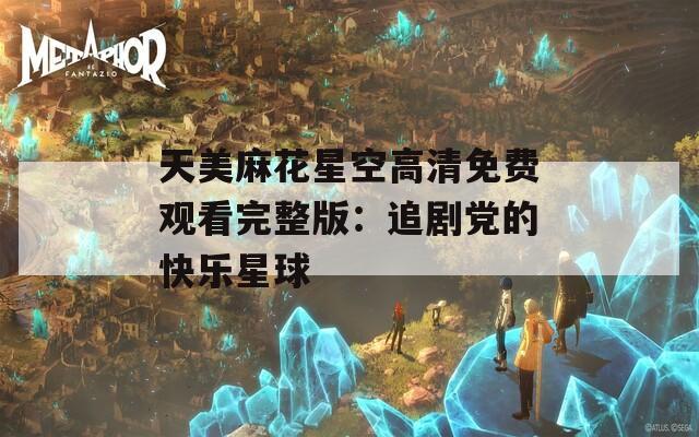 天美麻花星空高清免费观看完整版：追剧党的快乐星球