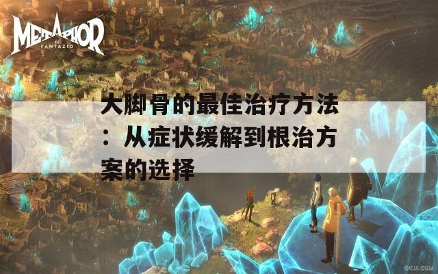 大脚骨的最佳治疗方法：从症状缓解到根治方案的选择