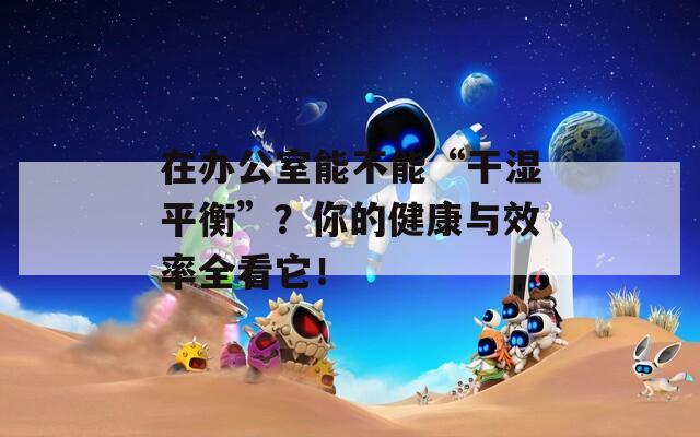 在办公室能不能“干湿平衡”？你的健康与效率全看它！