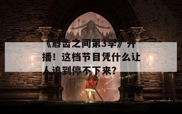 《唇齿之间第3季》开播！这档节目凭什么让人追到停不下来？