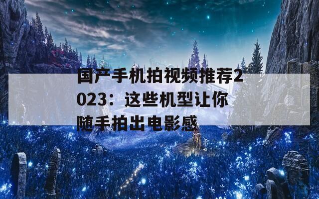 国产手机拍视频推荐2023：这些机型让你随手拍出电影感