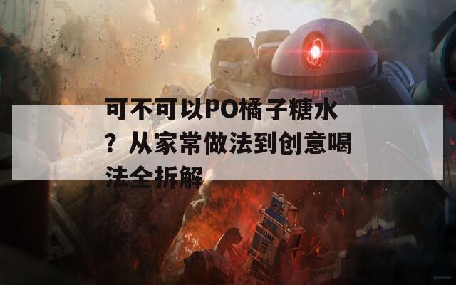 可不可以PO橘子糖水？从家常做法到创意喝法全拆解